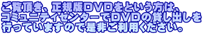 ご覧頂き、正規版ＤＶＤをという方は、 コミュニティセンターでＤＶＤの貸し出しを 行っていますので是非ご利用ください。