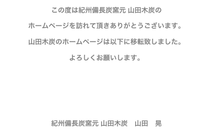 この度は紀州備長炭窯元 山田木炭の
ホームページを訪れて頂きありがとうございます。
山田木炭のホームページは以下に移転致しました。
よろしくお願いします。

http://www.zb.ztv.ne.jp/yamada-mokutan/


紀州備長炭窯元 山田木炭　山田　晃